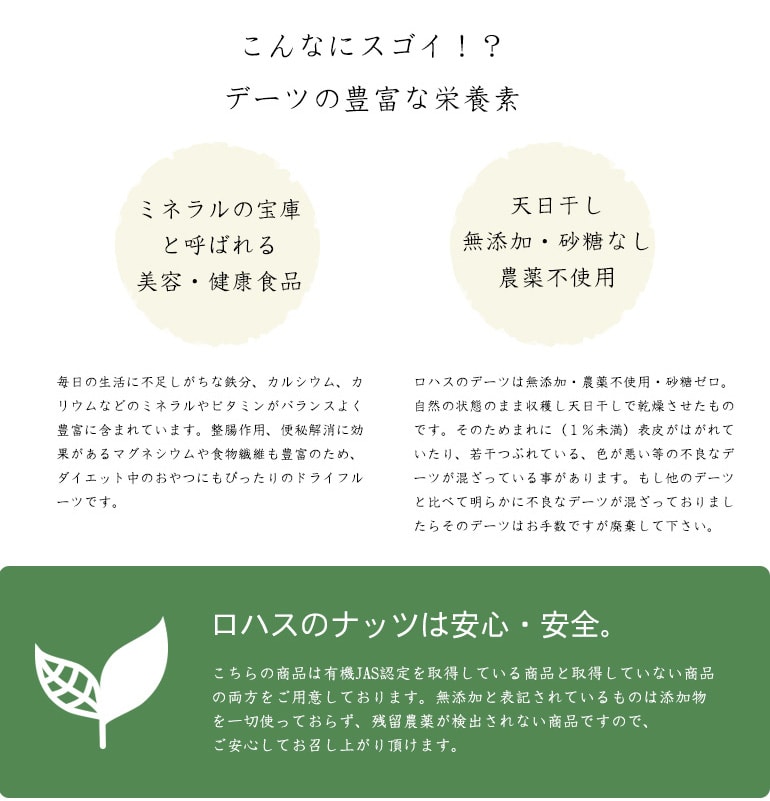ミネラルの宝庫と呼ばれる美容・健康食品。ミネラルとビタミンがバランスよく豊富に含まれ整腸作用、便秘解消に役立つと言われている。ロハスのデーツは、天日干し、無添加、砂糖なし、農薬不使用で安心安全です