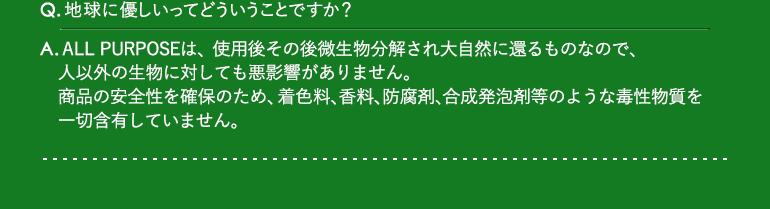 Q.地球に優しいってどういうことですか? / A.ALL PURPOSEは、使用後その後微生物分解され大自然に還るものなので、人以外の生物に対しても悪影響がありません。商品の安全性を確保のため、着色料、香料、防腐剤、合成発泡剤等のような毒性物質を一切含有していません。
