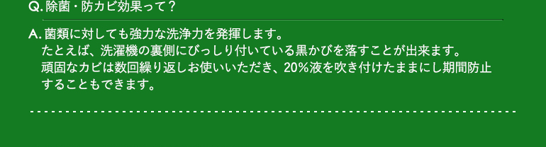 Q.除菌・防カビ効果って?Q.除菌・防カビ効果って? / A.菌類に対しても強力な洗浄力を発揮します。たとえば、洗濯機の裏側にびっしり付いている黒かびを落すことが出来ます。頑固なカビは数回繰り返しお使いいただき、20%液を吹き付けたままにし期間防止することもできます。