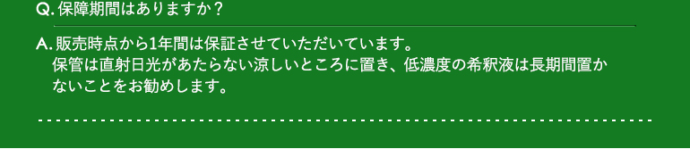 Q.保障期間はありますか? / A.販売時点から1年間は保証させていただいています。保管は直射日光があたらない涼しいところに置き、低濃度の希釈液は長期間置かないことをお勧めします。