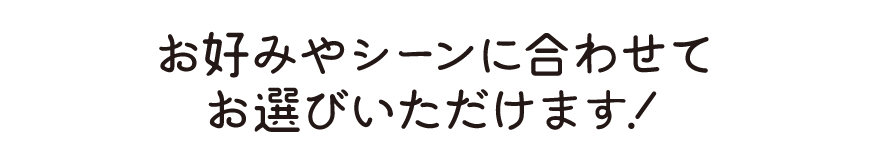 お好みやシーンに合わせてお選びいただけます